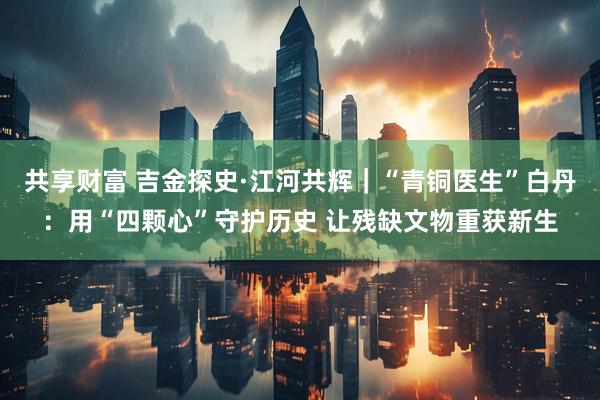 共享财富 吉金探史·江河共辉｜“青铜医生”白丹：用“四颗心”守护历史 让残缺文物重获新生