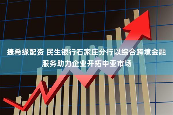 捷希缘配资 民生银行石家庄分行以综合跨境金融服务助力企业开拓中亚市场