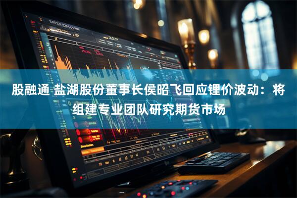 股融通 盐湖股份董事长侯昭飞回应锂价波动：将组建专业团队研究期货市场
