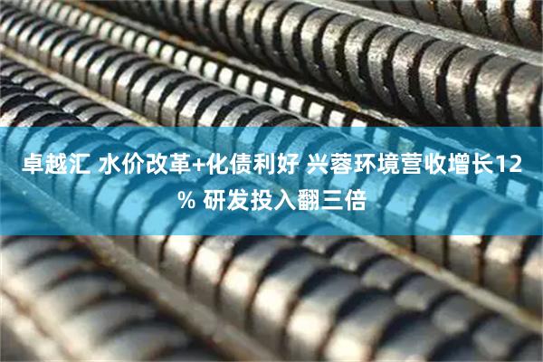 卓越汇 水价改革+化债利好 兴蓉环境营收增长12% 研发投入翻三倍