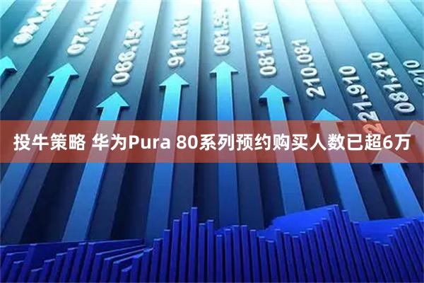 投牛策略 华为Pura 80系列预约购买人数已超6万