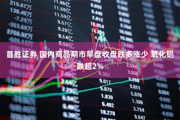 首胜证券 国内商品期市早盘收盘跌多涨少 氧化铝跌超2%