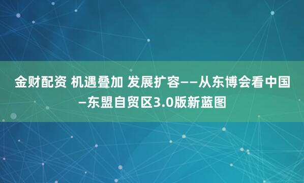 金财配资 机遇叠加 发展扩容——从东博会看中国—东盟自贸区3.0版新蓝图
