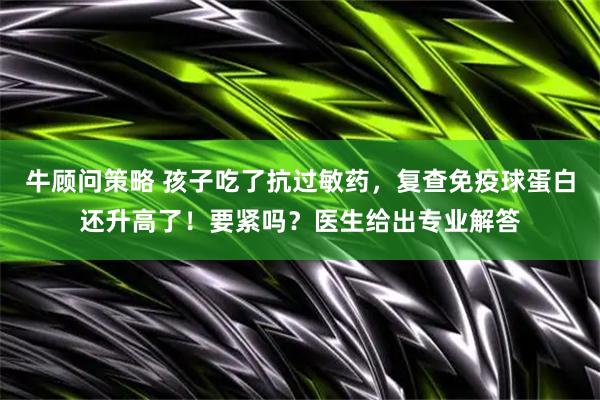 牛顾问策略 孩子吃了抗过敏药，复查免疫球蛋白还升高了！要紧吗？医生给出专业解答
