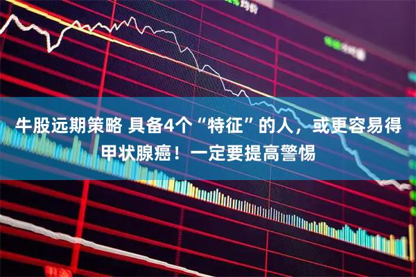 牛股远期策略 具备4个“特征”的人，或更容易得甲状腺癌！一定要提高警惕