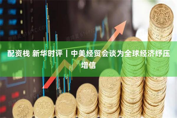 配资栈 新华时评｜中美经贸会谈为全球经济纾压增信