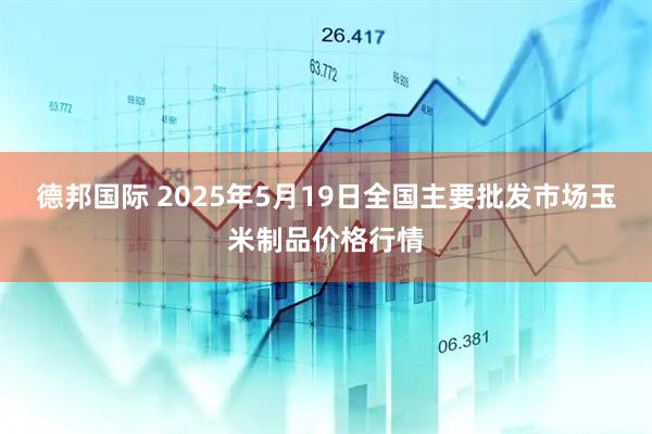 德邦国际 2025年5月19日全国主要批发市场玉米制品价格行情