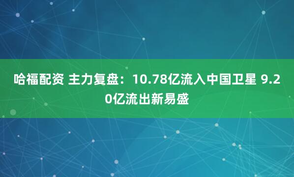 哈福配资 主力复盘：10.78亿流入中国卫星 9.20亿流出新易盛