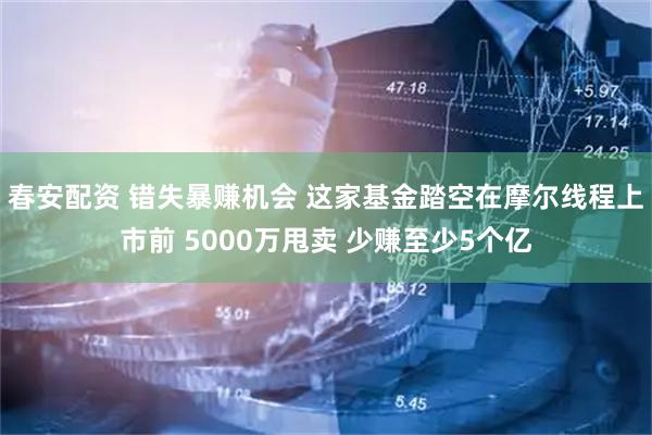 春安配资 错失暴赚机会 这家基金踏空在摩尔线程上市前 5000万甩卖 少赚至少5个亿