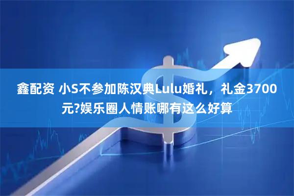 鑫配资 小S不参加陈汉典Lulu婚礼，礼金3700元?娱乐圈人情账哪有这么好算