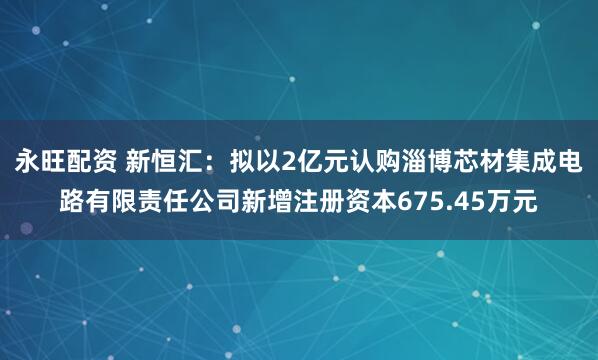 永旺配资 新恒汇：拟以2亿元认购淄博芯材集成电路有限责任公司新增注册资本675.45万元
