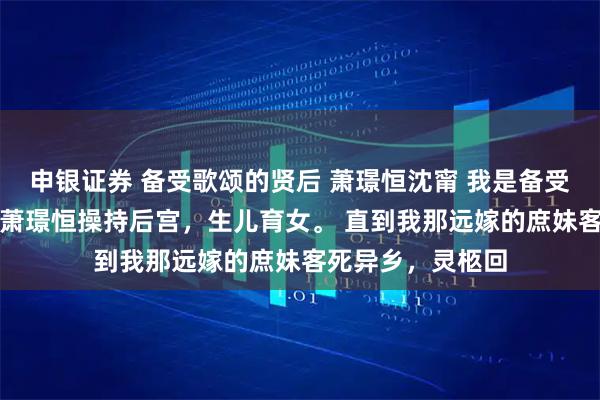 申银证券 备受歌颂的贤后 萧璟恒沈甯 　我是备受称颂的贤后，替萧璟恒操持后宫，生儿育女。 　　直到我那远嫁的庶妹客死异乡，灵柩回