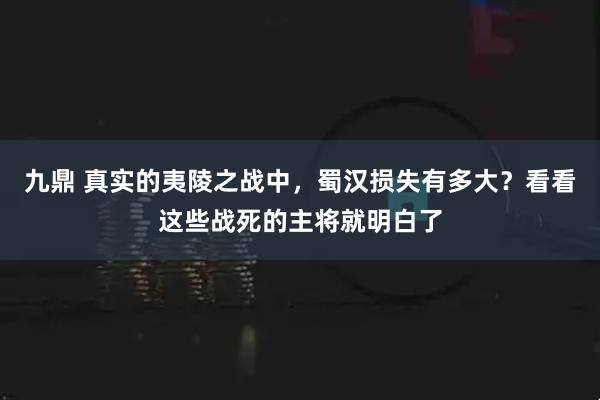 九鼎 真实的夷陵之战中，蜀汉损失有多大？看看这些战死的主将就明白了