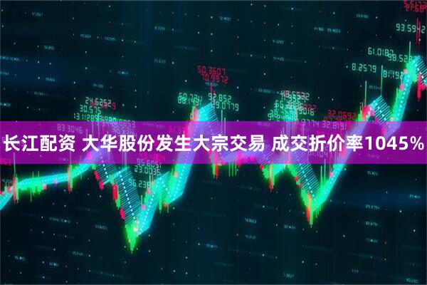 长江配资 大华股份发生大宗交易 成交折价率1045%