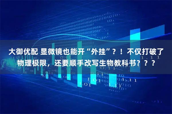 大御优配 显微镜也能开“外挂”？！不仅打破了物理极限，还要顺手改写生物教科书？？？