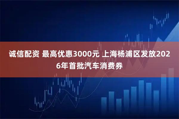 诚信配资 最高优惠3000元 上海杨浦区发放2026年首批汽车消费券