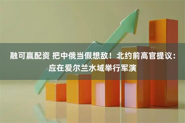 融可赢配资 把中俄当假想敌！北约前高官提议：应在爱尔兰水域举行军演