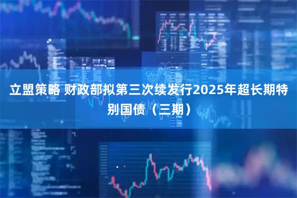 立盟策略 财政部拟第三次续发行2025年超长期特别国债（三期）
