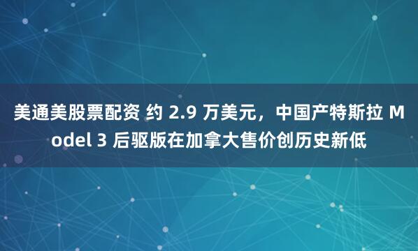 美通美股票配资 约 2.9 万美元，中国产特斯拉 Model 3 后驱版在加拿大售价创历史新低